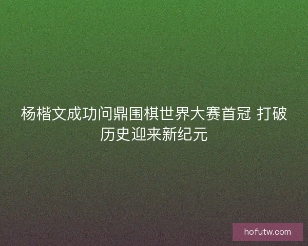 杨楷文成功问鼎围棋世界大赛首冠 打破历史迎来新纪元