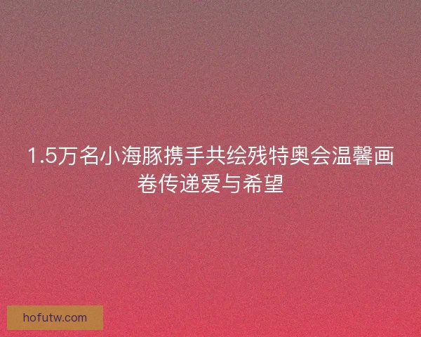 1.5万名小海豚携手共绘残特奥会温馨画卷传递爱与希望