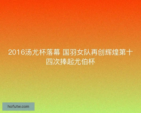 2016汤尤杯落幕 国羽女队再创辉煌第十四次捧起尤伯杯