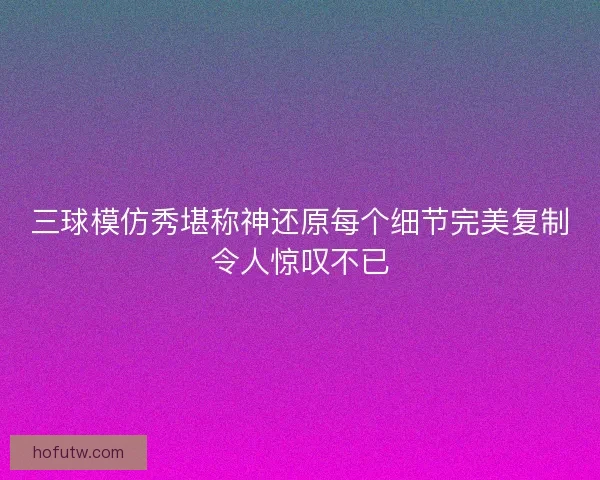 三球模仿秀堪称神还原每个细节完美复制令人惊叹不已